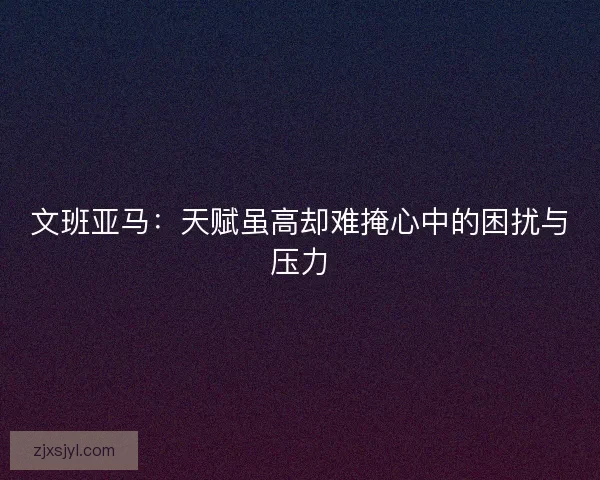 文班亚马：天赋虽高却难掩心中的困扰与压力