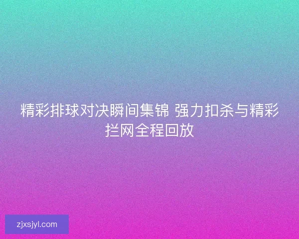 精彩排球对决瞬间集锦 强力扣杀与精彩拦网全程回放