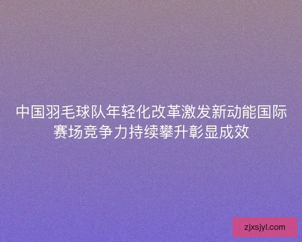 中国羽毛球队年轻化改革激发新动能国际赛场竞争力持续攀升彰显成效