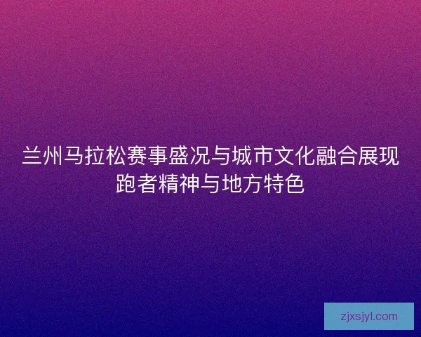 兰州马拉松赛事盛况与城市文化融合展现跑者精神与地方特色